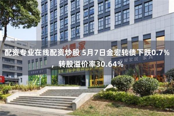 配资专业在线配资炒股 5月7日金宏转债下跌0.7%，转股溢价率30.64%
