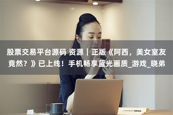 股票交易平台源码 资源｜正版《阿西，美女室友竟然？》已上线！手机畅享蓝光画质_游戏_晓弟