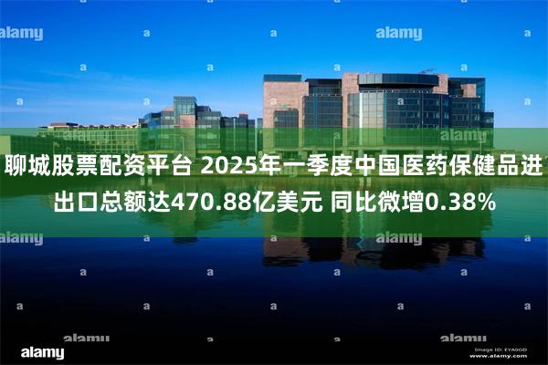 聊城股票配资平台 2025年一季度中国医药保健品进出口总额达470.88亿美元 同比微增0.38%