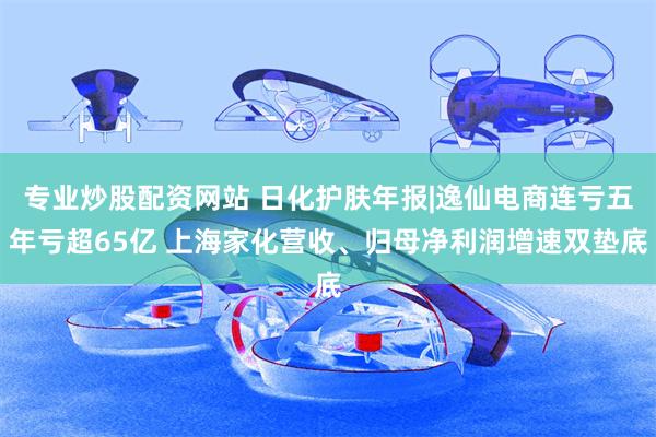 专业炒股配资网站 日化护肤年报|逸仙电商连亏五年亏超65亿 上海家化营收、归母净利润增速双垫底