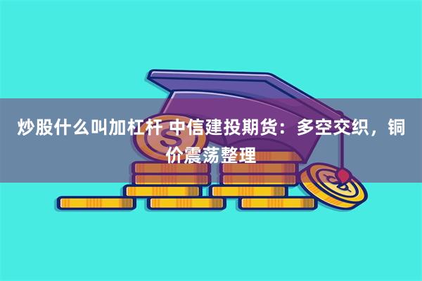 炒股什么叫加杠杆 中信建投期货：多空交织，铜价震荡整理