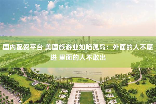 国内配资平台 美国旅游业如陷孤岛：外面的人不愿进 里面的人不敢出