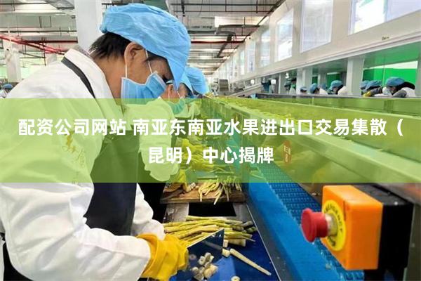 配资公司网站 南亚东南亚水果进出口交易集散（昆明）中心揭牌