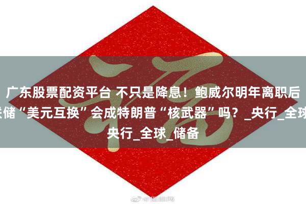 广东股票配资平台 不只是降息！鲍威尔明年离职后，美联储“美元互换”会成特朗普“核武器”吗？_央行_全球_储备