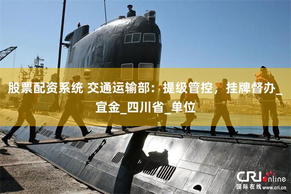 股票配资系统 交通运输部：提级管控，挂牌督办_宜金_四川省_单位