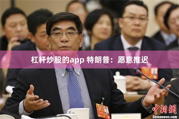 杠杆炒股的app 特朗普：愿意推迟