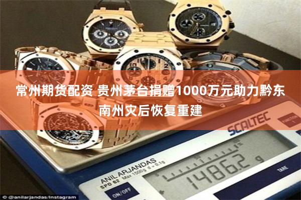 常州期货配资 贵州茅台捐赠1000万元助力黔东南州灾后恢复重建