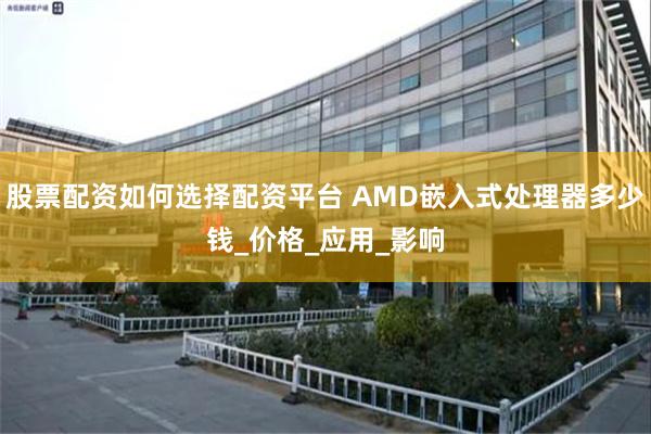 股票配资如何选择配资平台 AMD嵌入式处理器多少钱_价格_应用_影响