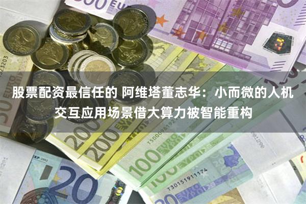 股票配资最信任的 阿维塔董志华：小而微的人机交互应用场景借大算力被智能重构