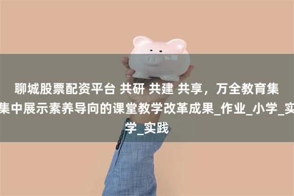 聊城股票配资平台 共研 共建 共享，万全教育集团集中展示素养导向的课堂教学改革成果_作业_小学_实践