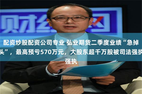 配资炒股配资公司专业 弘业期货二季度业绩“急掉头”，最高预亏570万元，大股东超千万股被司法强执