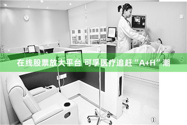 在线股票放大平台 可孚医疗追赶“A+H”潮