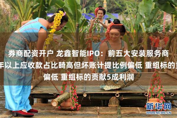 券商配资开户 龙鑫智能IPO：前五大安装服务商疑点重重 1年以上应收款占比畸高但坏账计提比例偏低 重组标的贡献5成利润