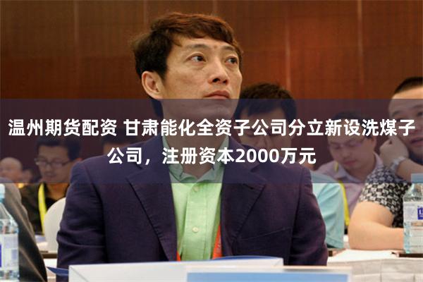 温州期货配资 甘肃能化全资子公司分立新设洗煤子公司，注册资本2000万元