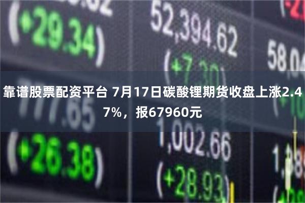 靠谱股票配资平台 7月17日碳酸锂期货收盘上涨2.47%，报67960元