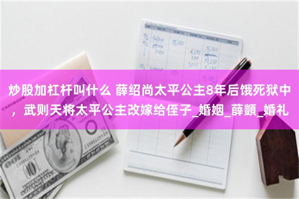 炒股加杠杆叫什么 薛绍尚太平公主8年后饿死狱中，武则天将太平公主改嫁给侄子_婚姻_薛顗_婚礼