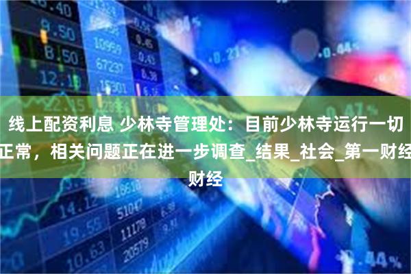线上配资利息 少林寺管理处：目前少林寺运行一切正常，相关问题正在进一步调查_结果_社会_第一财经