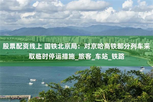 股票配资线上 国铁北京局：对京哈高铁部分列车采取临时停运措施_旅客_车站_铁路