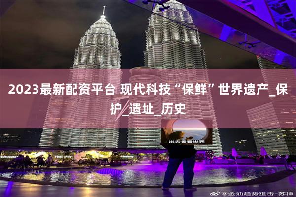 2023最新配资平台 现代科技“保鲜”世界遗产_保护_遗址_历史