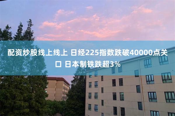 配资炒股线上线上 日经225指数跌破40000点关口 日本制铁跌超3%