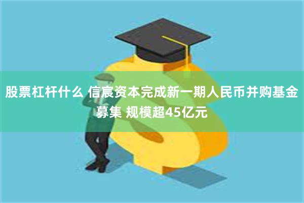 股票杠杆什么 信宸资本完成新一期人民币并购基金募集 规模超45亿元