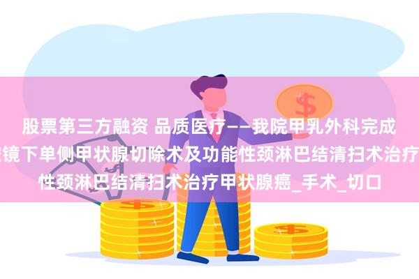 股票第三方融资 品质医疗——我院甲乳外科完成首例经锁骨下入路腔镜下单侧甲状腺切除术及功能性颈淋巴结清扫术治疗甲状腺癌_手术_切口