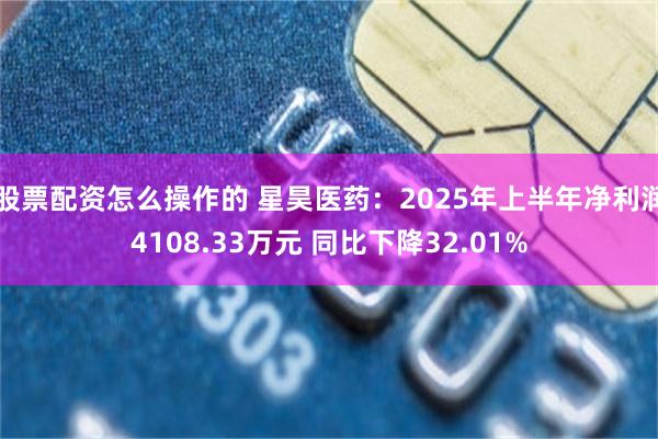 股票配资怎么操作的 星昊医药：2025年上半年净利润4108.33万元 同比下降32.01%
