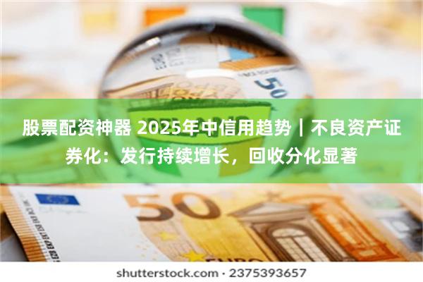 股票配资神器 2025年中信用趋势｜不良资产证券化：发行持续增长，回收分化显著