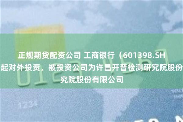 正规期货配资公司 工商银行（601398.SH）新增一起对外投资，被投资公司为许昌开普检测研究院股份有限公司