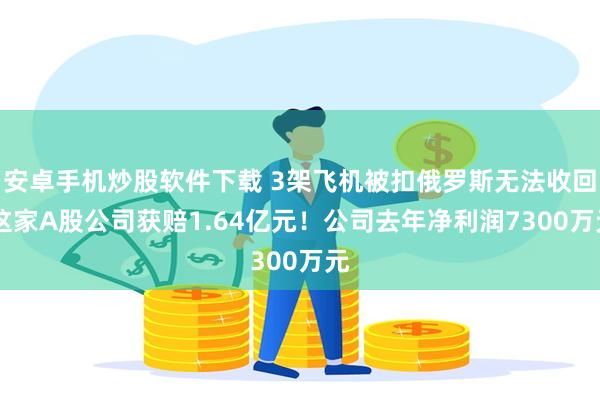 安卓手机炒股软件下载 3架飞机被扣俄罗斯无法收回 这家A股公司获赔1.64亿元！公司去年净利润7300万元
