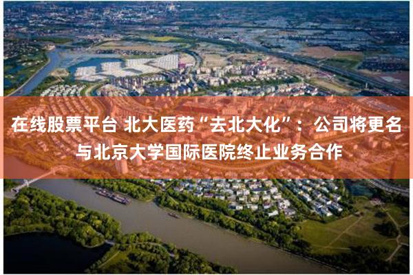 在线股票平台 北大医药“去北大化”：公司将更名 与北京大学国际医院终止业务合作