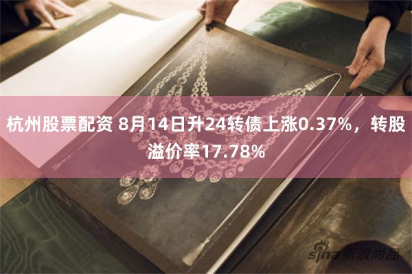杭州股票配资 8月14日升24转债上涨0.37%，转股溢价率17.78%