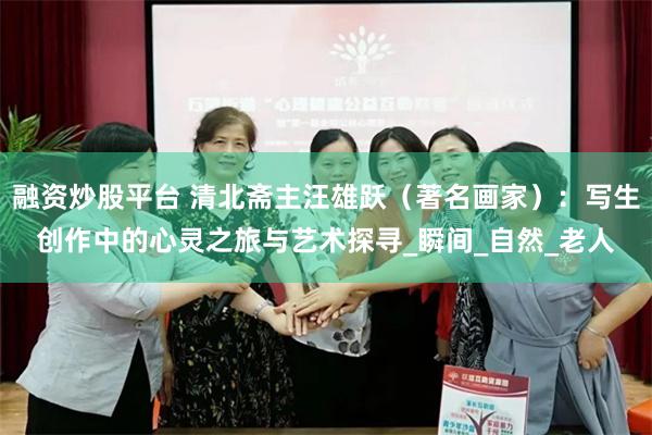 融资炒股平台 清北斋主汪雄跃（著名画家）：写生创作中的心灵之旅与艺术探寻_瞬间_自然_老人