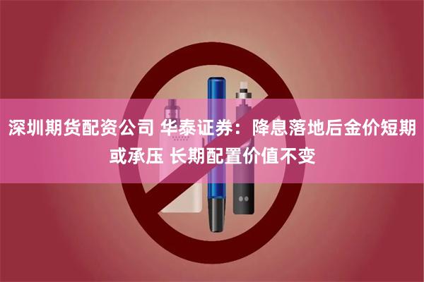 深圳期货配资公司 华泰证券：降息落地后金价短期或承压 长期配置价值不变